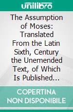 The Assumption of Moses: Translated From the Latin Sixth, Century the Unemended Text, of Which Is Published Herewith, Together With the Text in Its Restored and Critically Emended Form Edited. E-book. Formato PDF ebook