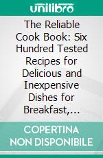 The Reliable Cook Book: Six Hundred Tested Recipes for Delicious and Inexpensive Dishes for Breakfast, Dinner and Supper. E-book. Formato PDF ebook