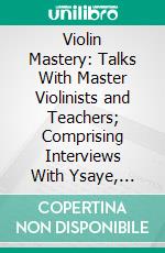 Violin Mastery: Talks With Master Violinists and Teachers; Comprising Interviews With Ysaye, Kreisler, Elman, Auer, Thibaud, Heifetz, Hartmann, Maud Powell and Others. E-book. Formato PDF