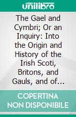 The Gael and Cymbri; Or an Inquiry: Into the Origin and History of the Irish Scoti, Britons, and Gauls, and of the Caledonians, Picts, Welsh, Cornish, and Bretons. E-book. Formato PDF ebook di William Betham