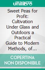 Sweet Peas for Profit: Cultivation Under Glass and Outdoors a Practical Guide to Modern Methods, of Growing the Sweet Pea, for Market Purposes. E-book. Formato PDF ebook