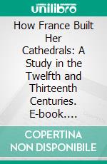 How France Built Her Cathedrals: A Study in the Twelfth and Thirteenth Centuries. E-book. Formato PDF ebook