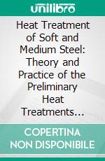 Heat Treatment of Soft and Medium Steel: Theory and Practice of the Preliminary Heat Treatments Designed to Give Maximum Toughness to Steel Used for Machine Parts. E-book. Formato PDF ebook