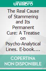 The Real Cause of Stammering and Its Permanent Cure: A Treatise on Psycho-Analytical Lines. E-book. Formato PDF ebook