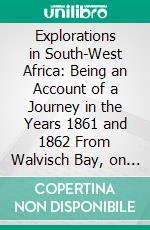 Explorations in South-West Africa: Being an Account of a Journey in the Years 1861 and 1862 From Walvisch Bay, on the Western Coast, to Lake Ngami and the Victoria Falls. E-book. Formato PDF ebook di Thomas Baines