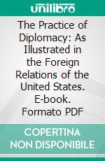 The Practice of Diplomacy: As Illustrated in the Foreign Relations of the United States. E-book. Formato PDF ebook di John Watson Foster