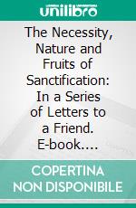 The Necessity, Nature and Fruits of Sanctification: In a Series of Letters to a Friend. E-book. Formato PDF ebook