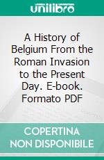 A History of Belgium From the Roman Invasion to the Present Day. E-book. Formato PDF ebook