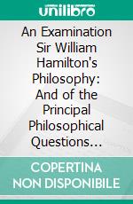 An Examination Sir William Hamilton's Philosophy: And of the Principal Philosophical Questions Discussed in His Writings. E-book. Formato PDF ebook di John Stuart Mill