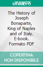 The History of Joseph Bonaparte, King of Naples and of Italy. E-book. Formato PDF ebook