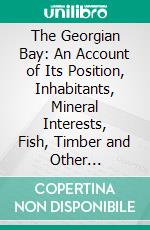 The Georgian Bay: An Account of Its Position, Inhabitants, Mineral Interests, Fish, Timber and Other Resources, With Map and Illustrations; Papers Read Before the Canadian Institute. E-book. Formato PDF ebook di James Cleland Hamilton