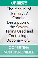 The Manual of Heraldry: A Concise Description of the Several Terms Used and Containing a Dictionary of Every Designation in the Science. E-book. Formato PDF ebook di Francis J. Grant