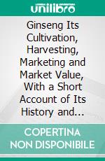 Ginseng Its Cultivation, Harvesting, Marketing and Market Value, With a Short Account of Its History and Botany. E-book. Formato PDF ebook