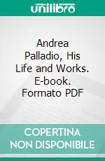 Andrea Palladio, His Life and Works. E-book. Formato PDF ebook