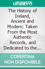 The History of Ireland, Ancient and Modern: Taken From the Most Authentic Records, and Dedicated to the Irish Brigade. E-book. Formato PDF ebook