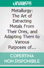 Metallurgy: The Art of Extracting Metals From Their Ores, and Adapting Them to Various Purposes of Manufacture; Fuel; Fire-Clays; Copper; Zinc; Brass; Etc. E-book. Formato PDF