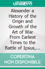 Alexander a History of the Origin and Growth of the Art of War From Earliest Times to the Battle of Ipsus, B. C 301. E-book. Formato PDF ebook di Theodore Ayrault Dodge