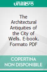 The Architectural Antiquities of the City of Wells. E-book. Formato PDF ebook di John Henry Parker