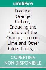 Practical Orange Culture, Including the Culture of the Orange, Lemon, Lime and Other Citrus Fruits, as Grown in Florida. E-book. Formato PDF ebook