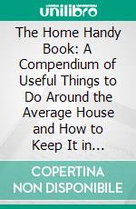 The Home Handy Book: A Compendium of Useful Things to Do Around the Average House and How to Keep It in Repair. E-book. Formato PDF ebook