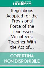 Regulations Adopted for the Provisional Force of the Tennessee Volunteers: Together With the Act of Tennessee Legislature of 1861, Organizing Said Provisional Force. E-book. Formato PDF ebook