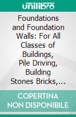 Foundations and Foundation Walls: For All Classes of Buildings, Pile Driving, Building Stones Bricks, Pier and Wall Construction, Mortars, Limes, Cements, Concretes, Stuccos, Etc. E-book. Formato PDF ebook