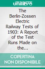 The Berlin-Zossen Electric Railway Tests of 1903: A Report of the Test Runs Made on the Berlin-Zossen Railroad in the Months of September to November 1903. E-book. Formato PDF ebook di Louis Bell