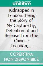 Kidnapped in London: Being the Story of My Capture By, Detention at and Release From the Chinese Legation, London. E-book. Formato PDF ebook