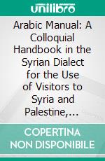 Arabic Manual: A Colloquial Handbook in the Syrian Dialect for the Use of Visitors to Syria and Palestine, Containing a Simplified Grammar, a Comprehensive English and Arabic Vocabulary and Dialogues. E-book. Formato PDF ebook