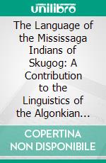 The Language of the Mississaga Indians of Skugog: A Contribution to the Linguistics of the Algonkian Tribes of Canada. E-book. Formato PDF ebook