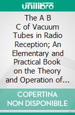 The A B C of Vacuum Tubes in Radio Reception; An Elementary and Practical Book on the Theory and Operation of Vacuum Tubes as Detectors and Amplifiers. E-book. Formato PDF ebook di Elmer Hugh Lewis