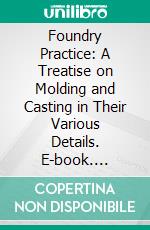 Foundry Practice: A Treatise on Molding and Casting in Their Various Details. E-book. Formato PDF ebook