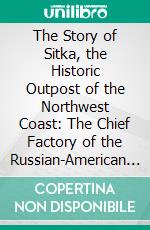 The Story of Sitka, the Historic Outpost of the Northwest Coast: The Chief Factory of the Russian-American Company. E-book. Formato PDF ebook