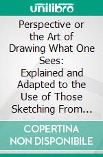 Perspective or the Art of Drawing What One Sees: Explained and Adapted to the Use of Those Sketching From Nature. E-book. Formato PDF ebook