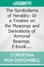 The Symbolisms of Heraldry: Or a Treatise on the Meanings and Derivations of Armorial Bearings. E-book. Formato PDF