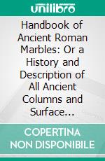 Handbook of Ancient Roman Marbles: Or a History and Description of All Ancient Columns and Surface Marbles Still Existing in Rome, With a List of the Buildings in Which They Are Found. E-book. Formato PDF ebook