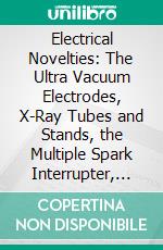 Electrical Novelties: The Ultra Vacuum Electrodes, X-Ray Tubes and Stands, the Multiple Spark Interrupter, Spark Lamp to Produce Violet Rays, Spark Regulator for Coil, Electric Heaters, X-Ray Plates. E-book. Formato PDF ebook