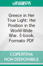 Greece in Her True Light: Her Position in the World-Wide War. E-book. Formato PDF ebook