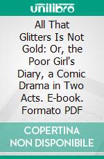 All That Glitters Is Not Gold: Or, the Poor Girl's Diary, a Comic Drama in Two Acts. E-book. Formato PDF ebook di Thomas Morton