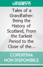 Tales of a Grandfather: Being the History of Scotland, From the Earliest Period to the Close of the Reign of James the Fifth. E-book. Formato PDF ebook