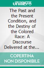 The Past and the Present Condition, and the Destiny of the Colored Race: A Discourse Delivered at the Fifteenth Anniversary of the Female Benevolent Society of Troy, N. Y., Feb; 14, 1848. E-book. Formato PDF ebook di Henry Highland Garnet