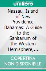 Nassau, Island of New Providence, Bahamas: A Guide to the Sanitarium of the Western Hemisphere, Its Attractions, and How to Get There. E-book. Formato PDF