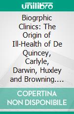 Biogrphic Clinics: The Origin of Ill-Health of De Quincey, Carlyle, Darwin, Huxley and Browning. E-book. Formato PDF ebook