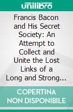 Francis Bacon and His Secret Society: An Attempt to Collect and Unite the Lost Links of a Long and Strong Chain. E-book. Formato PDF ebook di Henry Pott