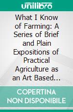 What I Know of Farming: A Series of Brief and Plain Expositions of Practical Agriculture as an Art Based Upon Science. E-book. Formato PDF