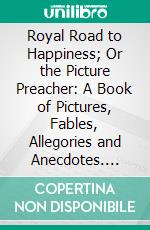 Royal Road to Happiness; Or the Picture Preacher: A Book of Pictures, Fables, Allegories and Anecdotes. E-book. Formato PDF ebook di John Warner Barber