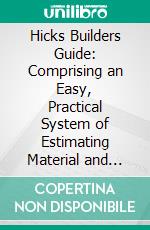 Hicks Builders Guide: Comprising an Easy, Practical System of Estimating Material and Labor for Carpenters, Contractors and Builders. E-book. Formato PDF ebook di I. P. Hicks