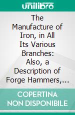 The Manufacture of Iron, in All Its Various Branches: Also, a Description of Forge Hammers, Rolling Mills, Blast Machines, Hot Blast, Etc, to Which Is Added an Essay on the Manufacture of Steel. E-book. Formato PDF