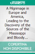 A Pilgrimage in Europe and America, Leading to the Discovery of the Sources of the Mississippi and Bloody River: With a Description of the Whole Course of the Former, and of the Ohio. E-book. Formato PDF ebook