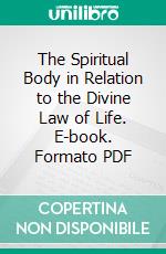 The Spiritual Body in Relation to the Divine Law of Life. E-book. Formato PDF ebook